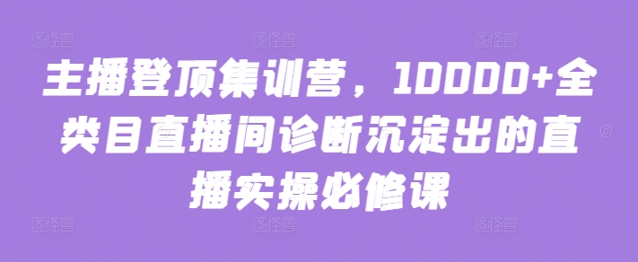 主播登顶集训营，10000+全类目直播间诊断沉淀出的直播实操必修课-老月项目库