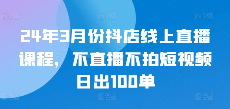 24年3月份抖店线上直播课程，不直播不拍短视频日出100单-老月项目库