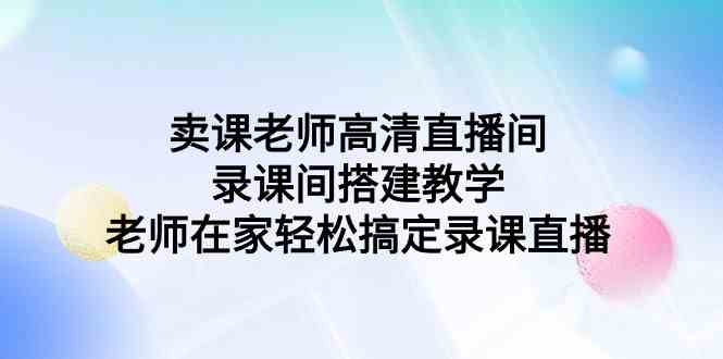 （9314期）卖课老师高清直播间 录课间搭建教学，老师在家轻松搞定录课直播-老月项目库