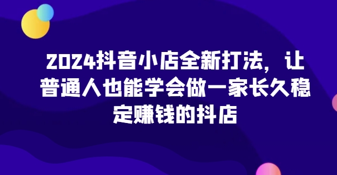 2024抖音小店全新打法，让普通人也能学会做一家长久稳定赚钱的抖店-老月项目库