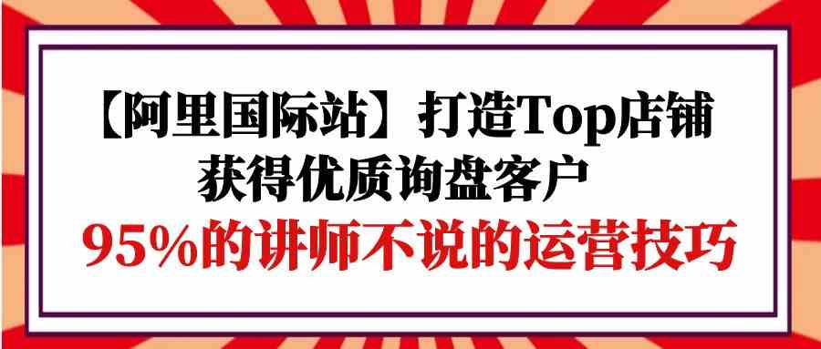 【阿里国际站】打造Top店铺-获得优质询盘客户，95%的讲师不说的运营技巧-老月项目库