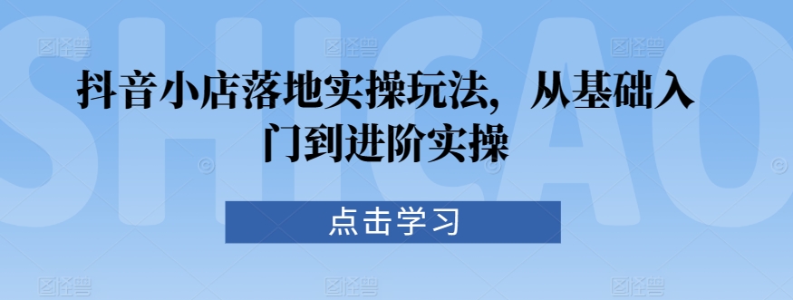 抖音小店落地实操玩法，从基础入门到进阶实操-老月项目库