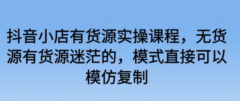 抖音小店有货源实操课程，无货源有货源迷茫的，模式直接可以模仿复制-老月项目库