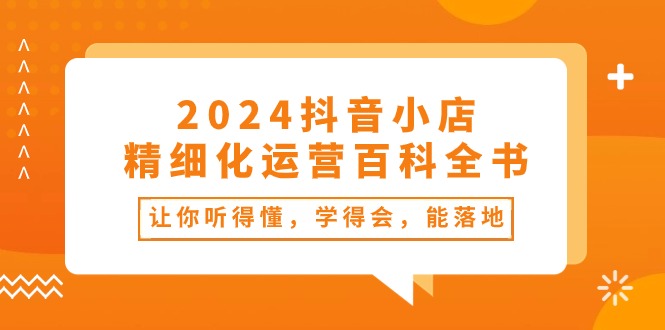 （10850期）2024抖音小店-精细化运营百科全书：让你听得懂，学得会，能落地（34节课）-老月项目库