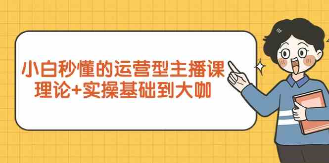 新手小白秒懂的运营型主播课，理论+实操基础到大咖（7节课）-老月项目库